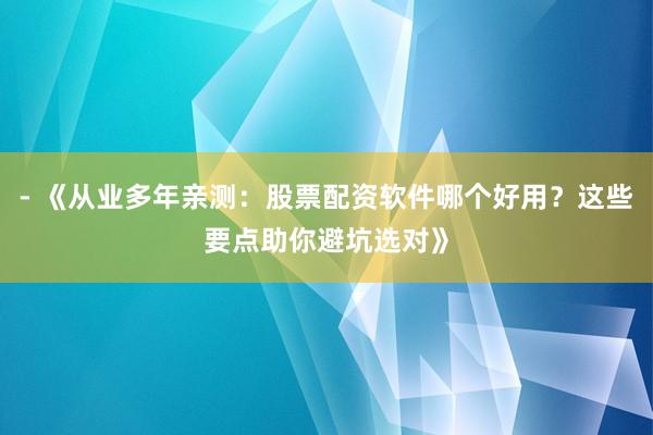 - 《从业多年亲测：股票配资软件哪个好用？这些要点助你避坑选对》