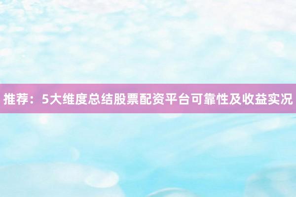 推荐：5大维度总结股票配资平台可靠性及收益实况