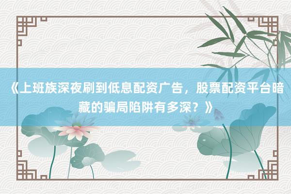 《上班族深夜刷到低息配资广告，股票配资平台暗藏的骗局陷阱有多深？》