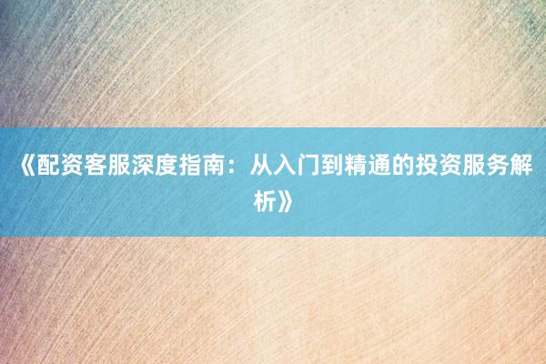 《配资客服深度指南：从入门到精通的投资服务解析》