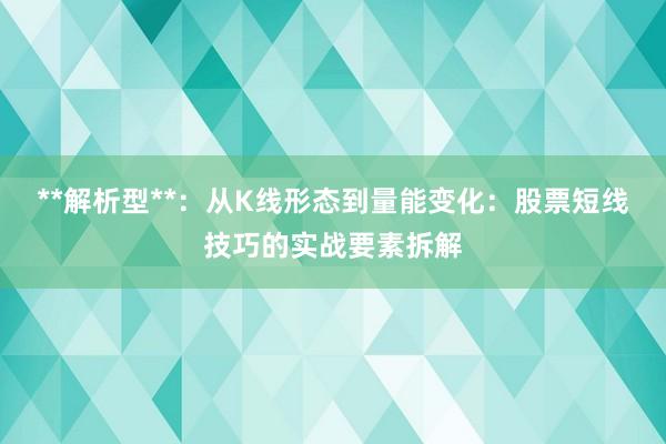 **解析型**：从K线形态到量能变化：股票短线技巧的实战要素拆解