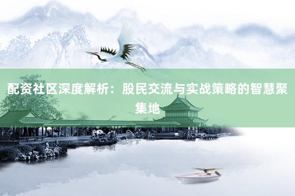 配资社区深度解析：股民交流与实战策略的智慧聚集地