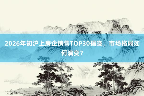 2026年初沪上房企销售TOP30揭晓，市场格局如何演变？