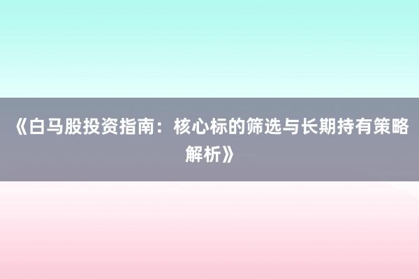 《白马股投资指南：核心标的筛选与长期持有策略解析》