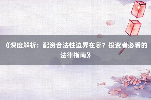 《深度解析：配资合法性边界在哪？投资者必看的法律指南》