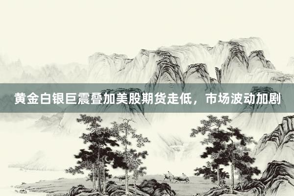 黄金白银巨震叠加美股期货走低，市场波动加剧