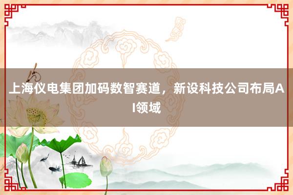 上海仪电集团加码数智赛道，新设科技公司布局AI领域