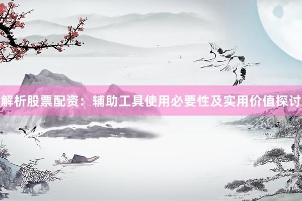 解析股票配资：辅助工具使用必要性及实用价值探讨