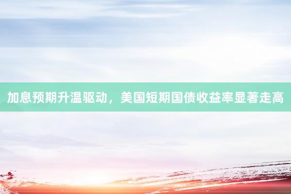 加息预期升温驱动，美国短期国债收益率显著走高