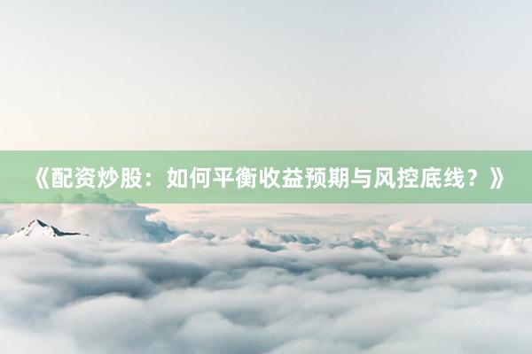 《配资炒股：如何平衡收益预期与风控底线？》