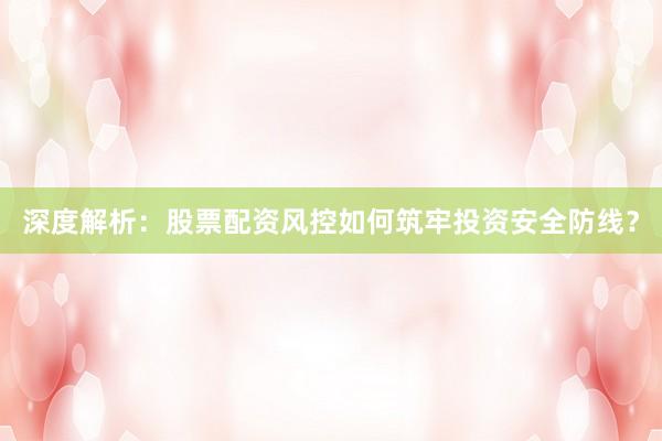 深度解析：股票配资风控如何筑牢投资安全防线？