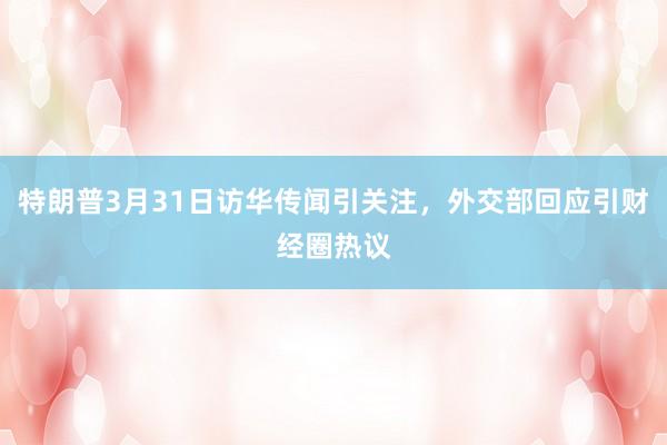 特朗普3月31日访华传闻引关注，外交部回应引财经圈热议