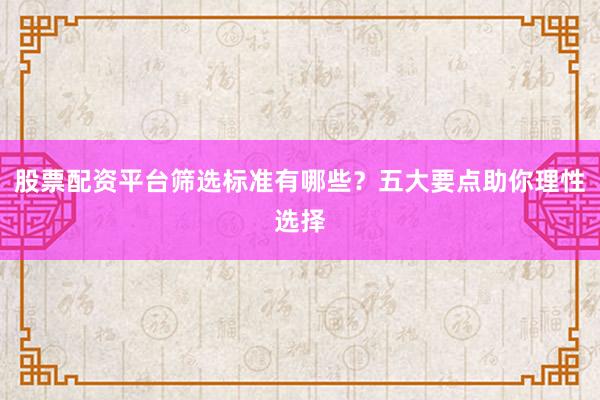 股票配资平台筛选标准有哪些？五大要点助你理性选择
