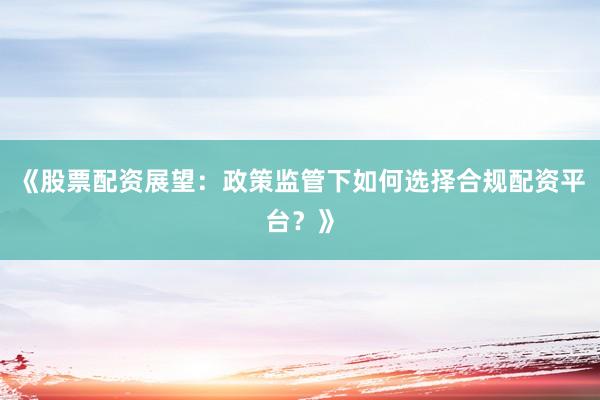《股票配资展望：政策监管下如何选择合规配资平台？》