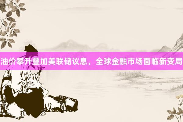 油价攀升叠加美联储议息，全球金融市场面临新变局