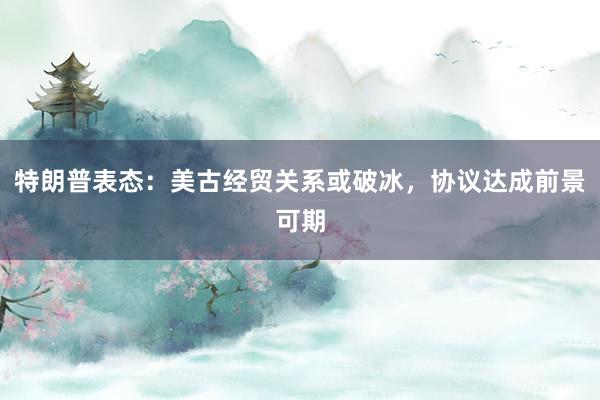 特朗普表态：美古经贸关系或破冰，协议达成前景可期