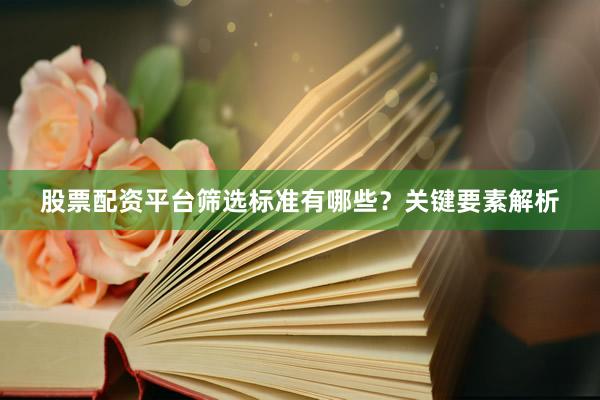 股票配资平台筛选标准有哪些？关键要素解析