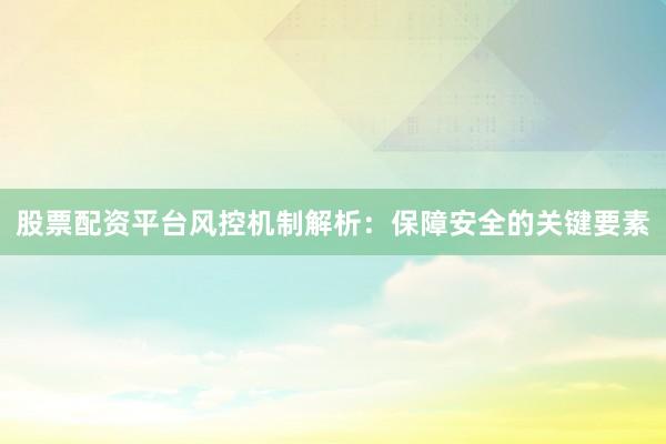 股票配资平台风控机制解析：保障安全的关键要素