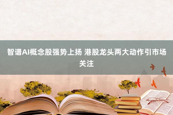 智谱AI概念股强势上扬 港股龙头两大动作引市场关注