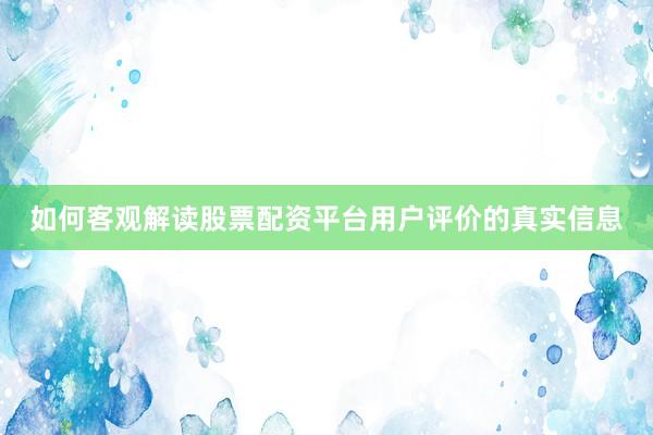 如何客观解读股票配资平台用户评价的真实信息