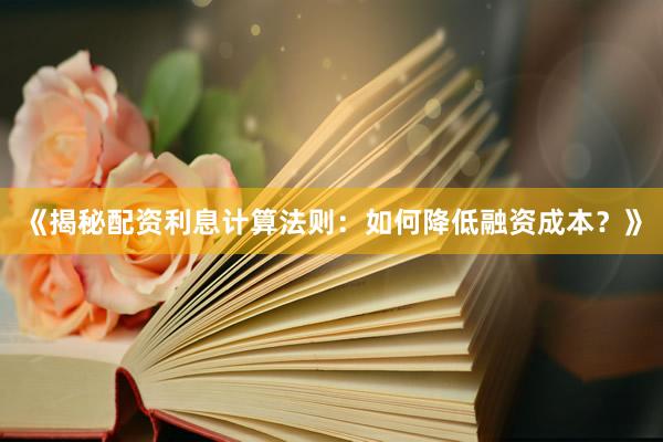 《揭秘配资利息计算法则：如何降低融资成本？》