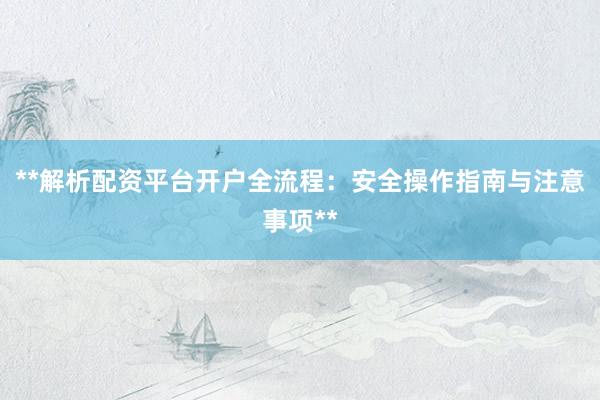 **解析配资平台开户全流程：安全操作指南与注意事项**