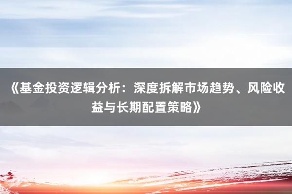 《基金投资逻辑分析：深度拆解市场趋势、风险收益与长期配置策略》