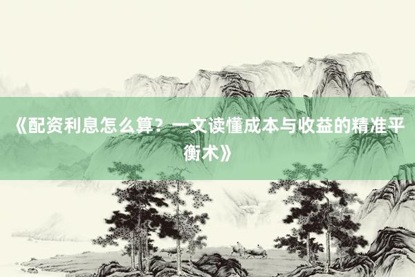 《配资利息怎么算？一文读懂成本与收益的精准平衡术》