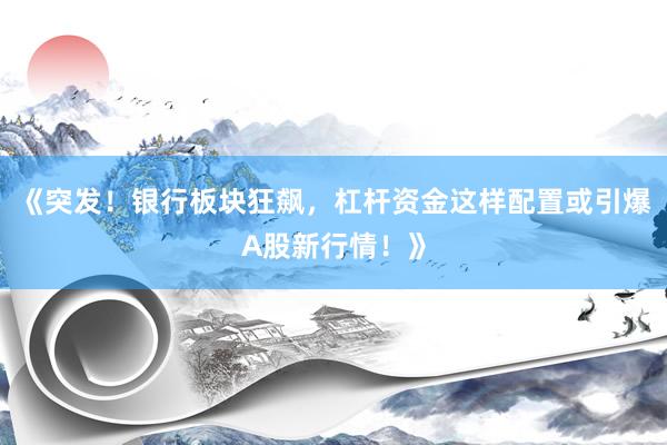 《突发！银行板块狂飙，杠杆资金这样配置或引爆A股新行情！》