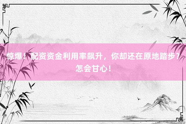 惊爆！配资资金利用率飙升，你却还在原地踏步？怎会甘心！