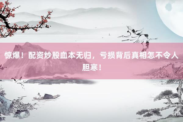 惊爆！配资炒股血本无归，亏损背后真相怎不令人胆寒！
