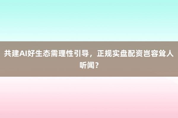 共建AI好生态需理性引导，正规实盘配资岂容耸人听闻？