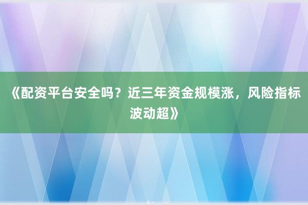 《配资平台安全吗？近三年资金规模涨，风险指标波动超》