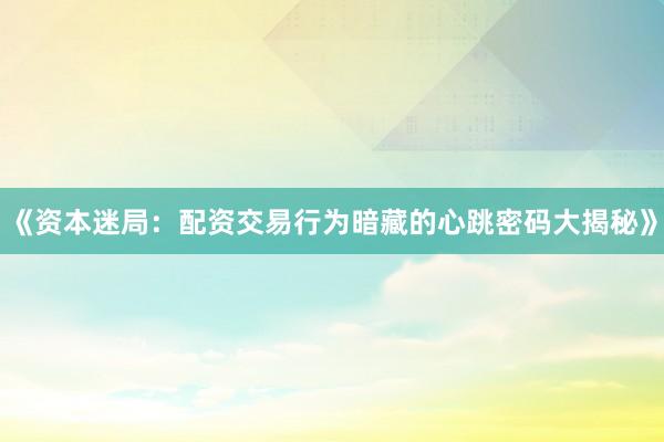 《资本迷局：配资交易行为暗藏的心跳密码大揭秘》