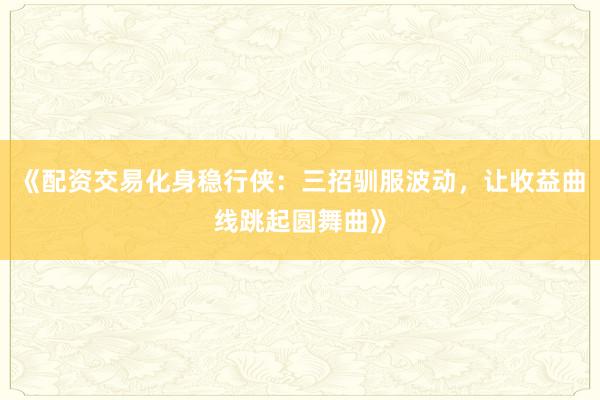 《配资交易化身稳行侠：三招驯服波动，让收益曲线跳起圆舞曲》