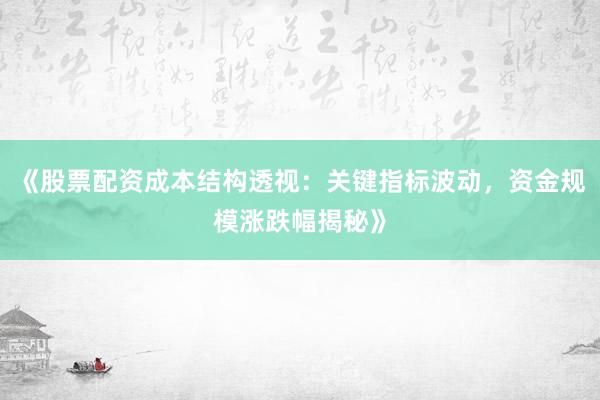 《股票配资成本结构透视：关键指标波动，资金规模涨跌幅揭秘》