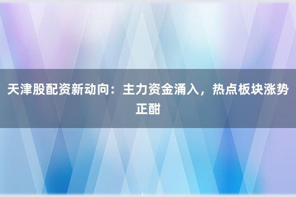 天津股配资新动向：主力资金涌入，热点板块涨势正酣