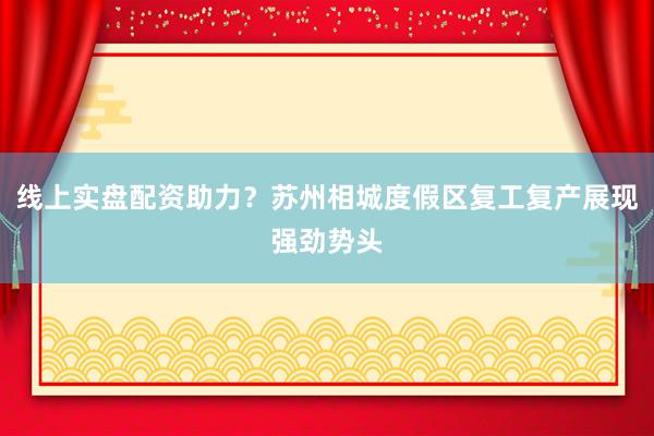 线上实盘配资助力？苏州相城度假区复工复产展现强劲势头