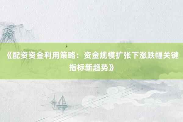 《配资资金利用策略：资金规模扩张下涨跌幅关键指标新趋势》
