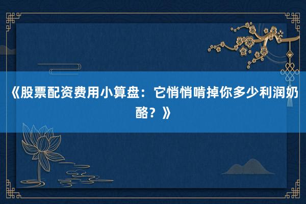 《股票配资费用小算盘：它悄悄啃掉你多少利润奶酪？》