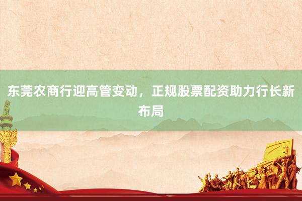 东莞农商行迎高管变动，正规股票配资助力行长新布局