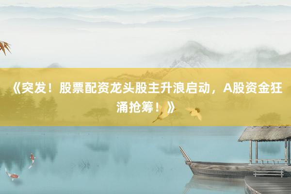 《突发！股票配资龙头股主升浪启动，A股资金狂涌抢筹！》