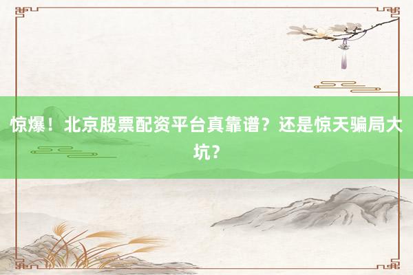 惊爆！北京股票配资平台真靠谱？还是惊天骗局大坑？