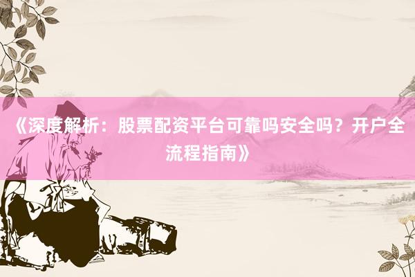 《深度解析：股票配资平台可靠吗安全吗？开户全流程指南》
