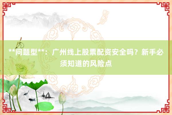 **问题型**：广州线上股票配资安全吗？新手必须知道的风险点