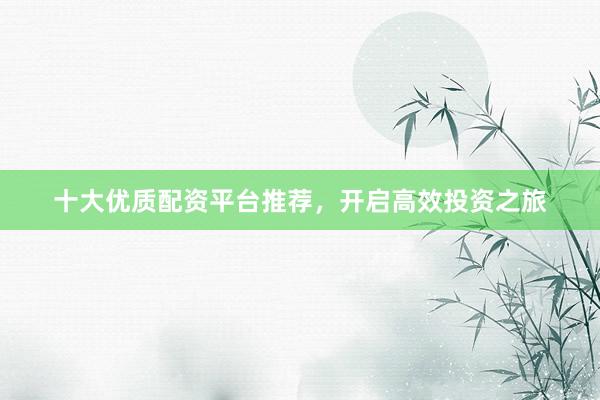 十大优质配资平台推荐，开启高效投资之旅