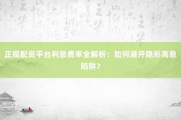 正规配资平台利息费率全解析：如何避开隐形高息陷阱？