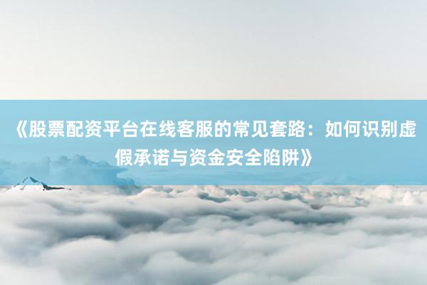 《股票配资平台在线客服的常见套路：如何识别虚假承诺与资金安全陷阱》