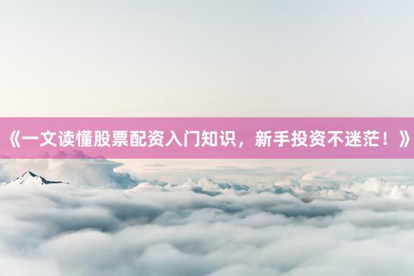 《一文读懂股票配资入门知识，新手投资不迷茫！》