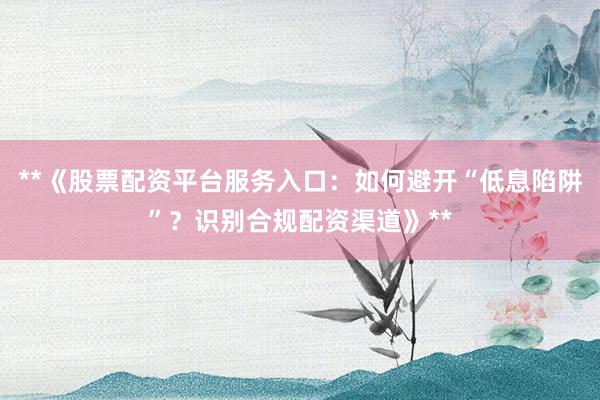 **《股票配资平台服务入口：如何避开“低息陷阱”？识别合规配资渠道》**